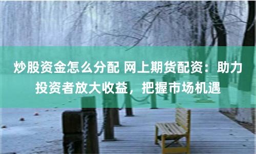 炒股资金怎么分配 网上期货配资：助力投资者放大收益，把握市场机遇