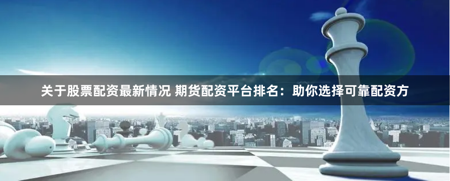关于股票配资最新情况 期货配资平台排名：助你选择可靠配资方