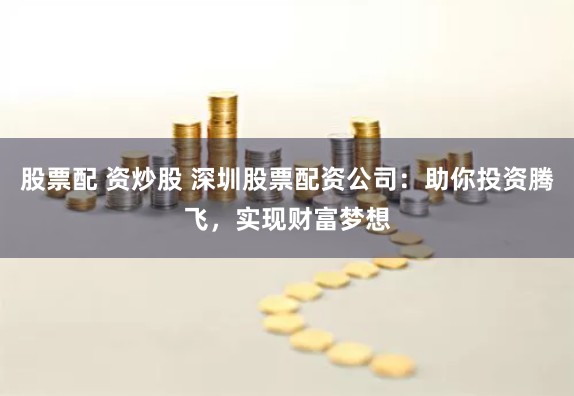 股票配 资炒股 深圳股票配资公司：助你投资腾飞，实现财富梦想