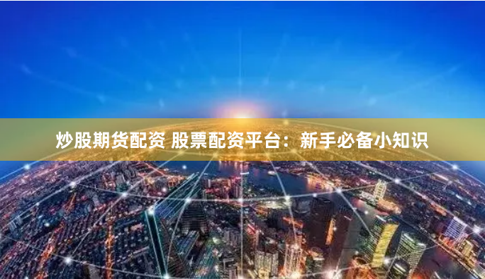 炒股期货配资 股票配资平台：新手必备小知识