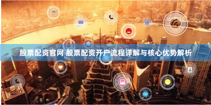 股票配资官网 股票配资开户流程详解与核心优势解析